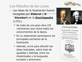 Los filósofos de las Luces
 Las ideas de la Ilustración fueron
recogidas por Diderot y D
´Alembert en la Enciclopedia
(1751).
 Se trata de una gran obra (35
volúmenes) que reúne todos los
conocimientos de la época.
 En su elaboración participaron los
principales escritores de la
Ilustración.
 Además, sirvió para difundir las
ideas ilustradas, sobre todo de
igualdad y libertad, entre los
intelectuales y la burguesía
europea y americana.
 