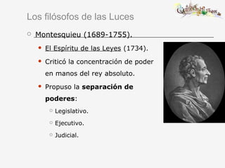 Los filósofos de las Luces
 Montesquieu (1689-1755).
 El Espíritu de las Leyes (1734).
 Criticó la concentración de poder
en manos del rey absoluto.
 Propuso la separación de
poderes:
 Legislativo.
 Ejecutivo.
 Judicial.
 