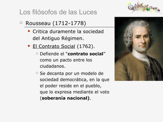 Los filósofos de las Luces
 Rousseau (1712-1778)
 Critica duramente la sociedad
del Antiguo Régimen.
 El Contrato Social (1762).
 Defiende el “contrato social”
como un pacto entre los
ciudadanos.
 Se decanta por un modelo de
sociedad democrática, en la que
el poder reside en el pueblo,
que lo expresa mediante el voto
(soberanía nacional).
 