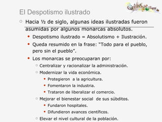 El Despotismo ilustrado
 Hacia ½ de siglo, algunas ideas ilustradas fueron
asumidas por algunos monarcas absolutos.
 Despotismo ilustrado = Absolutismo + Ilustración.
 Queda resumido en la frase: “Todo para el pueblo,
pero sin el pueblo”.
 Los monarcas se preocuparan por:
 Centralizar y racionalizar la administración.
 Modernizar la vida económica.
 Protegieron a la agricultura.
 Fomentaron la industria.
 Trataron de liberalizar el comercio.
 Mejorar el bienestar social de sus súbditos.
 Fundaron hospitales.
 Difundieron avances científicos.
 Elevar el nivel cultural de la población.
 