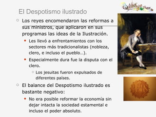 El Despotismo ilustrado
 Los reyes encomendaron las reformas a
sus ministros, que aplicaron en sus
programas las ideas de la Ilustración.
 Les llevó a enfrentamientos con los
sectores más tradicionalistas (nobleza,
clero, e incluso el pueblo…).
 Especialmente dura fue la disputa con el
clero.
 Los jesuitas fueron expulsados de
diferentes países.
 El balance del Despotismo ilustrado es
bastante negativo:
 No era posible reformar la economía sin
dejar intacta la sociedad estamental e
incluso el poder absoluto.
 