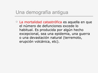 Una demografía antigua
 La mortalidad catastrófica es aquella en que
el número de defunciones excede lo
habitual. Es producida por algún hecho
excepcional, sea una epidemia, una guerra
o una devastación natural (terremoto,
erupción volcánica, etc).
 