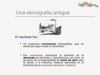 Una demografía antigua
El resultado fue:
 Un sustancial crecimiento demográfico, que no
afectó por igual a todo el continente.
 Ese crecimiento contribuyó al aumento de la
demanda de alimentos y manufacturas, así como un
aumento de la disponibilidad de mano de obra para
el campo y la industria, factores esenciales en el
fenómeno de la revolución agrícola e industrial.
 