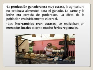 La  producción ganadera era muy escasa , la agricultura no producía alimentos para el ganado. La carne y la leche era comida de poderosos. La dieta de la población era básicamente el cereal. -Los  intercambios eran escasos , se realizaban en  mercados locales  o como mucho  ferias regionales . 
