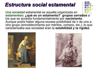 Estructura social estamental Una sociedad estamental es aquella organizada en  estamentos : ¿qué es un estamento?   grupos cerrados  a los que se accedía fundamentalmente por  nacimiento . Aunque podía haber alguna escasa posibilidad de ir de uno a otro grupo (ennoblecimiento por méritos, compra, etc.), lo que caracterizaba esa sociedad eran la  estabilidad y la rigidez .  