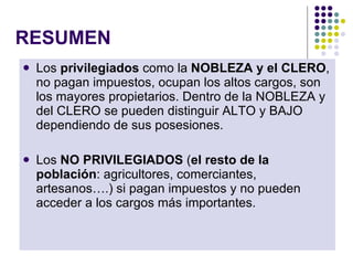 RESUMEN Los  privilegiados  como la  NOBLEZA y el CLERO , no pagan impuestos, ocupan los altos cargos, son los mayores propietarios. Dentro de la NOBLEZA y del CLERO se pueden distinguir ALTO y BAJO dependiendo de sus posesiones. Los  NO PRIVILEGIADOS  ( el resto de la población : agricultores, comerciantes, artesanos….) si pagan impuestos y no pueden acceder a los cargos más importantes. 