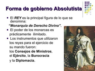 Forma de gobierno Absolutista El  REY  es la principal figura de lo que se denomina: “ Monarquía de Derecho Divino”. El poder de los monarcas es  prácticamente  ilimitado. Los instrumentos que utilizaron  los reyes para el ejercicio de  su mando fueron:  los  Consejos de Ministros ,  el  Ejército , la  Burocracia y la  Diplomacia . 