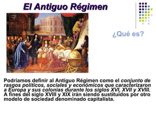 El Antiguo Régimen ¿Qué es? Podríamos definir al Antiguo Régimen como el  conjunto de rasgos políticos, sociales y económicos que caracterizaron a Europa y sus colonias durante los siglos XVI, XVII y XVIII.   A fines del siglo XVIII y XIX irán siendo sustituidos por otro modelo de sociedad denominado capitalista.  