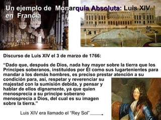 Discurso de Luis XIV el 3 de marzo de 1766: “ Dado que, después de Dios, nada hay mayor sobre la tierra que los Príncipes soberanos, instituidos por Él como sus lugartenientes para mandar a los demás hombres, es preciso prestar atención a su condición para, así, respetar y reverenciar su  majestad con la sumisión debida, y pensar y  hablar de ellos dignamente, ya que quien  menosprecia a su príncipe soberano  menosprecia a Dios, del cual es su imagen  sobre la tierra.”  Luis XIV era llamado el “Rey Sol” Un ejemplo de   Mon ar quía Absoluta :   Luis XIV  en   Francia 