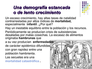Una demografía estancada  o de lento crecimiento Un escaso crecimiento,   hay altas tasas de natalidad contrarrestadas por altos índices de  mortalidad,  especialmente  infantil . ¿Por qué? Hay un inestable equilibrio entre la población y los recursos.  Periódicamente se producían crisis de subsistencias desatadas por malas cosechas. La escasez de alimentos originaba  hambrunas  que  a su vez producían  enfermedades   de carácter epidémico difundidas  con gran rapidez entre una  población hambrienta.  Las secuelas era una mortalidad catastrófica  . 