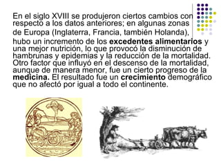 En el siglo XVIII se produjeron ciertos cambios con respecto a los datos anteriores; en algunas zonas  de Europa (Inglaterra, Francia, también Holanda),  hubo un incremento de los  excedentes   alimentarios  y una mejor nutrición, lo que provocó la disminución de hambrunas y epidemias y la reducción de la mortalidad. Otro factor que influyó en el descenso de la mortalidad, aunque de manera menor, fue un cierto progreso de la  medicina.  El resultado fue un  crecimiento  demográfico que no afectó por igual a todo el continente.  