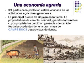 Una economía agraria 3/4 partes de la población estaba ocupada en las actividades  agrícolas- ganaderas . . La  principal fuente de riqueza es la tierra . La propiedad era de carácter señorial, grandes  latifundios  cuyos propietarios percibían ganancias de carácter  feudal  procedentes de  una gran masa de  CAMPESINOS  desprovistos de tierras. 