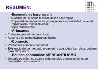 RESUMEN: -Economía de base agraria: Ausencia de :  mejoras técnicas desde hace siglos. Propiedad en manos de los privilegiados sin posibilidad de vender (mayorazgos, manos muertas…) Bajos rendimientos -Artesanos   Trabajan para el mercado local Ausencia de comunicaciones fiables -Comercio Predomina el local y comarcal. Existencia de un mercado ultramarino que todos los reinos quieren para ellos solos. -Política económica: MERCANTILISMO Un país es más rico cuanto más metales preciosos tiene: se conquista o se comercia. 