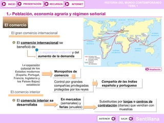 El comercio  Monopolios de comercio Control por grandes compañías privilegiadas protegidas por los reyes 1.- Población, economía agraria y régimen señorial El gran comercio internacional El  comercio internacional  se benefició de La  expansión colonial   y del  aumento de la demanda La  expansión colonial  de los Estados modernos (España, Portugal, Francia, Inglaterra y los Países Bajos) estableció Compañía de las Indias  española y portuguesa El comercio interior El  comercio interior  se desarrollaba  En mercados  (semanales) y  ferias  (anuales) ‏ Substituidas por   lonjas  o  centros de contratación   (diarias) ‏  que vendían con muestras Ampliación 