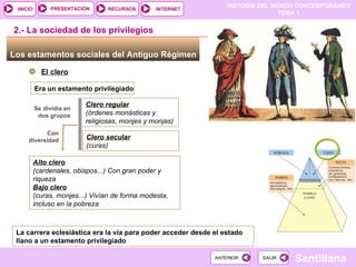 Los estamentos sociales del Antiguo Régimen  El clero 2.- La sociedad de los privilegios Era un estamento privilegiado Se dividía en dos grupos Clero regular (órdenes monásticas y religiosas, monjes y monjas) ‏ Clero secular (curas) ‏ Con diversidad Alto clero (cardenales, obispos...) Con gran poder y riqueza Bajo clero (curas, monjes...) Vivían de forma modesta, incluso en la pobreza La carrera eclesiástica era la vía para poder acceder desde el estado llano a un estamento privilegiado 