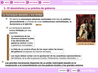 3.- El absolutismo y su práctica de gobierno La monarquía absoluta y sus límites  En teoría la  monarquía absoluta   controlaba  todo tipo de  política personalmente  y a través de unas  instituciones centralizadas, la burocracia y el ejército Luis XIV, obra de Rigaud La monarquía absoluta estaba  limitada  por tres aspectos La resistencia de los diversos poderes locales a las demandas del gobierno central  (nobles y gobiernos municipales) ‏ La falta de un control eficaz de los reyes sobre las tareas del gobierno  (incapaces de imponer las leyes) ‏ Los reyes debían contar con la aprobación de las asambleas representativas  (de Nobleza, de la alta burguesía) (Cortes, Parlamentos, Estados Generales...) ‏ Las grandes monarquías disponían de un poder restringido basado en la cooperación o el consentimiento con los poderes locales y los grandes señores DOC. 15 
