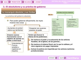 3.- El absolutismo y su práctica de gobierno La monarquía absoluta y sus límites  Para poder gobernar eficazmente, los reyes hicieron dos cosas La práctica del gobierno absoluto Aumentar el control sobre sus territorios Cooperar con quienes poseían el poder Crearon nuevos funcionarios con el objetivo de asentar su poder a nivel local Tenían que buscar la alianza de los poderosos Se mantuvo el poder y la autonomía de los señores feudales, de la Iglesia, de los gremios… Se mantuvo el sistema fiscal, por lo que la nobleza y el clero siguieron sin pagar impuestos Incluso la justicia era impartida por los señores (señoríos jurisdiccionales) ‏ (Intendentes en Francia, alcaldes y  regidores en España) DOC. 18 
