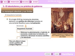 3.- El absolutismo y su práctica de gobierno La monarquía absoluta y sus límites  Federico el Grande en el castillo de Saint-Souci rodeado de artistas y filósofos, entre ellos Voltaire En el siglo XVIII las monarquías absolutas aplicaron una  política de reformas  basadas en una corriente filosófica nueva,  la ilustración  El despotismo ilustrado Denominada  Despotismo ilustrado Reformar la administración, el ejército, la economía, modernizar la industria y el comercio y favorecer el avance científico y la educación Pero sin alterar la base social y política del Antiguo Régimen 
