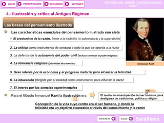 Las bases del pensamiento ilustrado  4.- Ilustración y crítica al Antiguo Régimen Immanuel Kant Las características esenciales del pensamiento ilustrado son siete 1. El predominio de la  razón,  frente a la tradición, lo sobrenatural y la superstición 2. La crítica  como instrumento de censura a todo la que se oponía   a la razón 3 . La defensa de la  autonomía del poder civil ( incluso controlar al poder religioso) 4. La tolerancia religiosa ( pluralidad de creencias) 5. Gran interés por la economía y el progreso material para alcanzar la felicidad 6. La educación ( dirigida por el estado )  como instrumento para difundir la razón  7. El interés por las ciencias experimentales Para el filósofo Immanuel  Kant  la  ilustración  era El medio de emancipación del ser humano, para desligarse de tradiciones, política y religión Concepción de la vida cuyo centro era el ser humano, y donde la felicidad era un objetivo alcanzable a través del conocimiento y la razón DOC. 21 