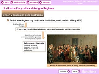 Origen y expansión de la ilustración  Se inició en Inglaterra y las Provincias Unidas, en el período 1680 y 1730 Se difundió por Europa Francia se convirtió en el centro de esa difusión del ideario ilustrado 4.- Ilustración y crítica al Antiguo Régimen Las ideas reformistas acompañaron a las grandes monarquías europeas Reformismo ilustrado (Prusia, Austria, España, Francia, Inglaterra... ) Reunión de artistas en el estudio de Isabey, por Louis-Léopold Boilly 