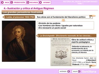 Los grandes pensadores ilustrados  4.- Ilustración y crítica al Antiguo Régimen Locke, el precursor 1632-1704  Sus obras son el fundamento del liberalismo político División de los poderes Los hombres son libres i iguales por naturaleza  Era necesario un pacto social La  Enciclopedia  (Diccionario razonado de las ciencias... Obra de actitud crítica y espíritu pedagógico Defendía la tolerancia, la modernización de la economía y el interés por la ciencia y la técnica Sus directores fueron Jean Le Rond  d’ Alembert   (1717-1783) y el filósofo  Denis  Diderot   (1713-1784) ‏ DOC. 23 DOC. 26 