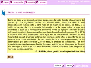 Texto: La vida amenazada DOC. 2 Entre los doce y los dieciocho meses después de la boda llegaba el nacimiento del primer hijo. Los siguientes nacían, por término medio, cada dos años, lo que aseguraba a la familia siete u ocho hijos en el mejor de los casos, es decir, si la unión no se rompía por la muerte del marido o de la mujer antes de que esta alcanzase la edad de la menopausia. El número medio de hijos por familia se situaba entre cuatro o cinco, lo que equivale a una tasa de natalidad del orden de 35 a 40 ‰ e incluso más, cifra importante, pero lejos de los nacimientos anuales de una fecundidad natural. Diversos factores dan cuenta de esta cifra: la edad tardía de las jóvenes en el primer matrimonio, la importancia de los abortos espontáneos y de las esterilidades por partos difíciles y, sobre todo, la práctica de la lactancia. Por muy importante que pueda parecer, la cifra de cuatro a cinco partos felices por familia era, sin embargo, a causa de la fuerte mortalidad infantil, suficiente para asegurar el relevo de las generaciones. F. LEBRUN,  Demografía: los tiempos difíciles , 1980 