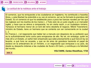 La actitud de la nobleza ante el trabajo El comercio, que ha enriquecido a los ciudadanos en Inglaterra, ha contribuido a hacerles libres, y esta libertad ha extendido a su vez el comercio, así se ha formado la grandeza del Estado. Es el comercio el que ha establecido poco a poco las fuerzas navales por las que los ingleses son los dueños de los mares […] Todo esto da un justo orgullo a un mercader inglés, y hace que se atreva a compararse, no sin cierta razón, a un ciudadano romano. Tampoco el hermano menor de un lord del reino desdeña el negocio. Milord Townshend, ministro de Estado, tiene un hermano que se contenta con ser comerciante en la ciudad […]  En Francia […] el negociante oye hablar tan a menudo con desprecio de su profesión que es lo suficientemente tonto como para enrojecerse de ello. No sé, sin embargo, quién es más útil a un Estado, un señor bien empolvado que sabe precisamente a qué hora el rey se levanta, a qué hora se acuesta, y que se da aires de grandeza haciendo el papel de esclavo en la antecámara de un ministro, o un negociante que enriquece a su país, da desde su despacho órdenes a las ciudades de Surat o El Cairo, y contribuye a la felicidad del mundo. VOLTAIRE,  Cartas filosóficas,  1734 DOC. 9 