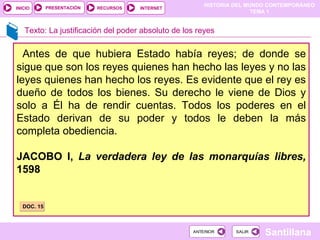 Texto: La justificación del poder absoluto de los reyes Antes de que hubiera Estado había reyes; de donde se sigue que son los reyes quienes han hecho las leyes y no las leyes quienes han hecho los reyes. Es evidente que el rey es dueño de todos los bienes. Su derecho le viene de Dios y solo a Él ha de rendir cuentas. Todos los poderes en el Estado derivan de su poder y todos le deben la más completa obediencia. JACOBO I,  La verdadera ley de las monarquías libres,  1598 DOC. 15 