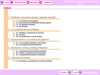 1.- Población, economía agraria y régimen señorial 1.1.- La transición demográfica 1.2.- Una economía preindustrial de base agraria 1.3.- La industria artesanal 1.4.- El comercio 2.- La sociedad de los privilegios 2.1.- Nobleza y aristocracia en Europa 2.2.- El clero 2.3.- El pueblo llano o tercer estado 3.- El absolutismo y su práctica de gobierno 3.1.- La monarquía absoluta y sus límites 3.2.- Los regímenes parlamentarios Índice 4.- Ilustración y crítica al Antiguo Régimen 4.1.- Las bases del pensamiento ilustrado 4.2.- Origen y expansión de la Ilustración 4.3.- Los grandes pensadores ilustrados 5.- Técnicas de historia  5.1.- El análisis y comentario de un texto histórico 