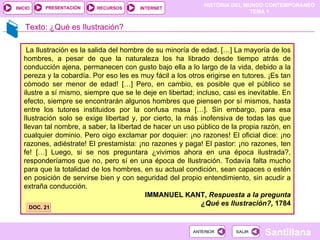 Texto: ¿Qué es Ilustración? La Ilustración es la salida del hombre de su minoría de edad. […] La mayoría de los hombres, a pesar de que la naturaleza los ha librado desde tiempo atrás de conducción ajena, permanecen con gusto bajo ella a lo largo de la vida, debido a la pereza y la cobardía. Por eso les es muy fácil a los otros erigirse en tutores. ¡Es tan cómodo ser menor de edad! […] Pero, en cambio, es posible que el público se ilustre a sí mismo, siempre que se le deje en libertad; incluso, casi es inevitable. En efecto, siempre se encontrarán algunos hombres que piensen por sí mismos, hasta entre los tutores instituidos por la confusa masa […]. Sin embargo, para esa Ilustración solo se exige libertad y, por cierto, la más inofensiva de todas las que llevan tal nombre, a saber, la libertad de hacer un uso público de la propia razón, en cualquier dominio. Pero oigo exclamar por doquier: ¡no razones! El oficial dice: ¡no razones, adiéstrate! El prestamista: ¡no razones y paga! El pastor: ¡no razones, ten fe! […] Luego, si se nos preguntara ¿vivimos ahora en una época ilustrada?, responderíamos que no, pero sí en una época de Ilustración. Todavía falta mucho para que la totalidad de los hombres, en su actual condición, sean capaces o estén en posición de servirse bien y con seguridad del propio entendimiento, sin acudir a extraña conducción. IMMANUEL KANT,  Respuesta a la pregunta ¿Qué es Ilustración?,  1784 DOC. 21 