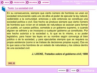 Texto: La sociedad civil En su consecuencia, siempre que cierto número de hombres se unen en sociedad renunciando cada uno de ellos al poder de ejecutar la ley natural, cediéndolo a la comunidad, entonces y solo entonces se constituye una sociedad política o civil. Ese hecho se produce siempre que cierto número de hombres que vivían en el estado de naturaleza se asocian para formar un pueblo, un cuerpo político, sometido a un gobierno supremo, o cuando alguien se adhiere y se incorpora a cualquier gobierno ya constituido. Por ese hecho autoriza a la sociedad o, lo que es lo mismo, a su poder legislativo, para hacer las leyes en su nombre según convenga al bien público o de la sociedad, y para ejecutarlas siempre que se requiera su propia asistencia (como si se tratase de decisiones propias suyas). Eso es lo que saca a los hombres de un estado de naturaleza y los coloca dentro de una sociedad civil. J. LOCKE,  Tratados sobre el gobierno civil , 1690 DOC. 23 