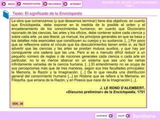 La obra que comenzamos (y que deseamos terminar) tiene dos objetivos: en cuanto que Enciclopedia, debe exponer en la medida de lo posible el orden y el encadenamiento de los conocimientos humanos; en cuanto que Diccionario razonado de las ciencias, las artes y los oficios, debe contener sobre cada ciencia y sobre cada arte, ya sea liberal, ya manual, los principios generales en que se basa y los detalles más esenciales que constituyen su cuerpo y su sustancia. [...] Por poco que se reflexione sobre el vínculo que los descubrimientos tienen entre sí, es fácil advertir que las ciencias y las artes se prestan mutuos auxilios, y que hay por consiguiente una cadena que las une. Pero si es a menudo difícil reducir a un pequeño número de reglas o de nociones generales cada ciencia o cada arte en particular, no lo es menos abarcar en un sistema que sea uno las ramas infinitamente variadas de la ciencia humana. [...] El entendimiento no se ocupa de sus percepciones más que de tres maneras, según sus tres facultades principales: la Memoria, la Razón y la Imaginación. [...] De lo que resulta una distribución general del conocimiento humano [...] en Historia que se refiere a la Memoria, en Filosofía, que emana de la Razón, y en Poesía que nace de la Imaginación [...]. J. LE ROND D’ALEMBERT, «Discurso preliminar» de la  Enciclopedia , 1751 DOC. 26 Texto: El significado de la  Enciclopedia 