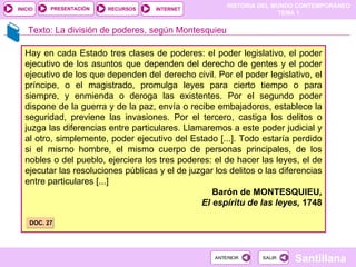 Hay en cada Estado tres clases de poderes: el poder legislativo, el poder ejecutivo de los asuntos que dependen del derecho de gentes y el poder ejecutivo de los que dependen del derecho civil. Por el poder legislativo, el príncipe, o el magistrado, promulga leyes para cierto tiempo o para siempre, y enmienda o deroga las existentes. Por el segundo poder dispone de la guerra y de la paz, envía o recibe embajadores, establece la seguridad, previene las invasiones. Por el tercero, castiga los delitos o juzga las diferencias entre particulares. Llamaremos a este poder judicial y al otro, simplemente, poder ejecutivo del Estado [...]. Todo estaría perdido si el mismo hombre, el mismo cuerpo de personas principales, de los nobles o del pueblo, ejerciera los tres poderes: el de hacer las leyes, el de ejecutar las resoluciones públicas y el de juzgar los delitos o las diferencias entre particulares [...] Barón de MONTESQUIEU , El espíritu de las leyes,  1748 DOC. 27 Texto: La división de poderes, según Montesquieu 