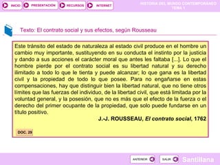 Este tránsito del estado de naturaleza al estado civil produce en el hombre un cambio muy importante, sustituyendo en su conducta el instinto por la justicia y dando a sus acciones el carácter moral que antes les faltaba [...]. Lo que el hombre pierde por el contrato social es su libertad natural y su derecho ilimitado a todo lo que le tienta y puede alcanzar; lo que gana es la libertad civil y la propiedad de todo lo que posee. Para no engañarse en estas compensaciones, hay que distinguir bien la libertad natural, que no tiene otros límites que las fuerzas del individuo, de la libertad civil, que está limitada por la voluntad general, y la posesión, que no es más que el efecto de la fuerza o el derecho del primer ocupante de la propiedad, que solo puede fundarse en un título positivo. J.-J. ROUSSEAU,  El contrato social , 1762 Texto: El contrato social y sus efectos, según Rousseau DOC. 29 