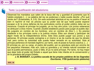 Observad los mandatos que salen de la boca del rey y guardad el juramento que le habéis prestado […]. La palabra del rey es poderosa y nadie puede decirle: ¿Por qué obráis así? (Eclesiastés, 8, 2-5). Sin esta autoridad absoluta el rey no podría ni hacer el bien ni reprimir el mal: es preciso que su poder sea tal que nadie pueda esperar escapar a él; la única defensa de los particulares contra el poder público debe ser su inocencia. Cuando el príncipe ha juzgado, ya no hay otro juicio. Los juicios soberanos se atribuyen a Dios mismo. Cuando Josafat estableció jueces para juzgar al pueblo dijo:  No juzguéis en nombre de los hombres, sino en nombre de Dios  […]. Es preciso obedecer a los príncipes como a la justicia misma. Ellos son dioses y participan de algún modo de la independencia divina. Solo Dios puede juzgar sus juicios y sus personas. El príncipe puede corregirse a sí mismo si se da cuenta de que ha obrado mal; pero contra su autoridad solo puede haber remedio en su autoridad. Solo al príncipe pertenece el mandato legítimo; por tanto, solo él posee la fuerza coactiva. […] El príncipe es, por su cargo, el padre del pueblo; por su grandeza está por encima de los pequeños intereses; más aún, toda su grandeza y su interés natural consisten en que el pueblo permanezca, pues si falta, él ya no será príncipe. Por tanto, no hay mejor que dejar todo el poder del Estado a aquel que tiene más interés en la conservación y en la grandeza del propio Estado. J. B. BOSSUET,  La política sacada de las propias palabras de las Sagradas Escrituras,  1709 (publicación póstuma) ‏ Texto: La justificación del absolutismo DOC. 34 