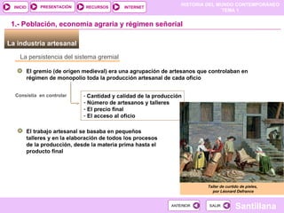 La industria artesanal  La persistencia del sistema gremial El gremio (de orígen medieval) era una agrupación de artesanos que controlaban en régimen de monopolio toda la producción artesanal de cada oficio Cantidad y calidad de la producción Número de artesanos y talleres El precio final El acceso al oficio 1.- Población, economía agraria y régimen señorial Consistía  en controlar El trabajo artesanal se basaba en pequeños talleres y en la elaboración de todos los procesos de la producción, desde la materia prima hasta el producto final  Taller de curtido de pieles,  por Léonard Defrance 