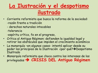 La Ilustración y el despotismo
ilustrado
• Corriente reformista que busca la reforma de la sociedad:
-razón frente a tradición
- derechos naturales intocables
-tolerancia
-espíritu crítico, fe en el progreso,
• Crítica al Antiguo Régimen: defienden la igualdad legal y
retirar los obstáculos que impiden el crecimiento económico
• La monarquía –en algunos casos- intentó aplicar desde su
poder los principios de la Ilustración ¿por qué?Despotismo
Ilustrado
• Monarquía reformista que choca contra los intereses de los
privilegiados  CRISIS DEL Antiguo Régimen

 