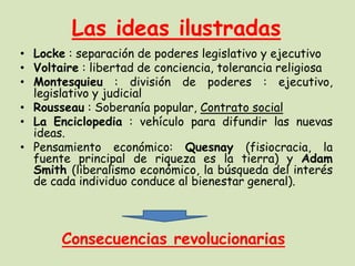 Las ideas ilustradas
• Locke : separación de poderes legislativo y ejecutivo
• Voltaire : libertad de conciencia, tolerancia religiosa
• Montesquieu : división de poderes : ejecutivo,
legislativo y judicial
• Rousseau : Soberanía popular, Contrato social
• La Enciclopedia : vehículo para difundir las nuevas
ideas.
• Pensamiento económico: Quesnay (fisiocracia, la
fuente principal de riqueza es la tierra) y Adam
Smith (liberalismo económico, la búsqueda del interés
de cada individuo conduce al bienestar general).

Consecuencias revolucionarias

 