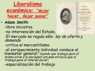 Liberalismo
económico: “dejar
hacer, dejar pasar”

• Adam Smith:
-libre iniciativa
-no intervención del Estado, salvo…
-El mercado se regula sólo: ley de oferta y

demanda

-critica el mercantilismo
-el enriquecimiento individual conduce al
bienestar general:“Cuando uno trabaja para sí
mismo sirve a la sociedad con más eficacia que si
trabaja para el interés social”,

-especialización del trabajo

 