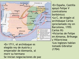 •En 1711, el archiduque es
elegido rey de Austria y
emperador de Alemania, al
morir su hermano
Se inician negociaciones de paz

•En España, Castilla
apoyó Felipe V
(centralismo
borbónico)
•La C. de Aragón al
archiduque Carlos
(proclamado rey en
Barcelona, 1705:
Carlos III)
•Victorias de Felipe
en Almansa, Brihuega
y Villaviciosa
•Los ingleses habían
tomado Gibraltar
(1704)

 