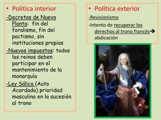 • Política interior

• Política exterior

-Decretos de Nueva
Planta: fin del
foralismo, fin del
pactismo, sin
instituciones propias
-Nuevos impuestos: todos
los reinos deben
participar en el
mantenimiento de la
monarquía
-Ley Sálica (Auto
Acordado) prioridad
masculina en la sucesión
al trono

-Revisionismo
-Intento de recuperar los
derechos al trono francés
abdicación

 