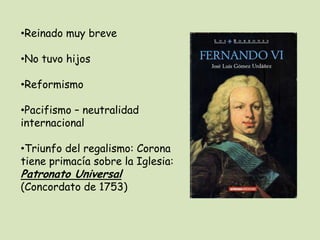 •Reinado muy breve
•No tuvo hijos
•Reformismo
•Pacifismo – neutralidad
internacional

•Triunfo del regalismo: Corona
tiene primacía sobre la Iglesia:

Patronato Universal

(Concordato de 1753)

 