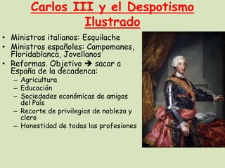 Carlos III y el Despotismo
Ilustrado
• Ministros italianos: Esquilache
• Ministros españoles: Campomanes,
Floridablanca, Jovellanos
• Reformas. Objetivo  sacar a
España de la decadenca:

– Agricultura
– Educación
– Sociedades económicas de amigos
del País
– Recorte de privilegios de nobleza y
clero
– Honestidad de todas las profesiones

 