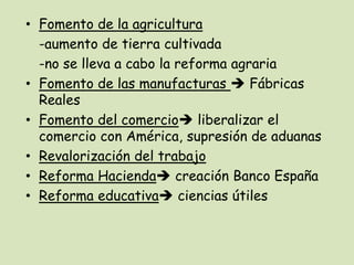 • Fomento de la agricultura
-aumento de tierra cultivada
-no se lleva a cabo la reforma agraria
• Fomento de las manufacturas  Fábricas
Reales
• Fomento del comercio liberalizar el
comercio con América, supresión de aduanas
• Revalorización del trabajo
• Reforma Hacienda creación Banco España
• Reforma educativa ciencias útiles

 