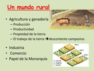 Un mundo rural
• Agricultura y ganadería
– Producción
– Productividad
– Propiedad de la tierra
– El trabajo de la tierra descontento campesino

• Industria
• Comercio
• Papel de la Monarquía

 