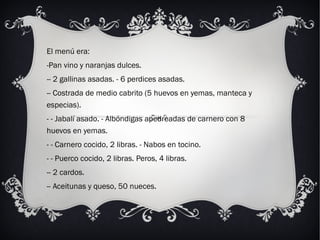 El menú era: Pan vino y naranjas dulces.  - 2 gallinas asadas. - 6 perdices asadas.  - Costrada de medio cabrito (5 huevos en yemas, manteca y especias). - Jabalí asado. - Albóndigas apedreadas de carnero con 8 huevos en yemas. - Carnero cocido, 2 libras. - Nabos en tocino. - Puerco cocido, 2 libras. Peros, 4 libras.  - 2 cardos.  - Aceitunas y queso, 50 nueces. 