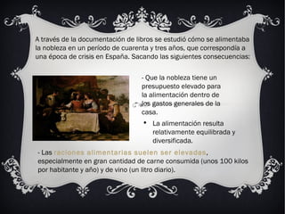 A través de la documentación de libros se estudió cómo se alimentaba la nobleza en un período de cuarenta y tres años, que correspondía a una época de crisis en España. Sacando las siguientes consecuencias: - Que la nobleza tiene un presupuesto elevado para la alimentación dentro de los gastos generales de la casa. La alimentación resulta relativamente equilibrada y diversificada.  - Las  raciones alimentarias suelen ser elevadas , especialmente en gran cantidad de carne consumida (unos 100 kilos por habitante y año) y de vino (un litro diario).  