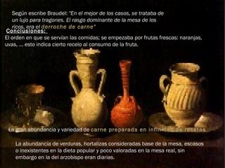 Según escribe Braudel:  "En el mejor de los casos, se trataba de un lujo para tragones. El rasgo dominante de la mesa de los ricos, era el  derroche de carne "   Conclusiones:  El orden en que se servían las comidas; se empezaba por frutas frescas: naranjas, uvas, ... esto indica cierto recelo al consumo de la fruta. La gran abundancia y variedad de  carne preparada en infinidad de recetas La abundancia de verduras, hortalizas consideradas base de la mesa, escasos o inexistentes en la dieta popular y poco valoradas en la mesa real, sin embargo en la del arzobispo eran diarias. 