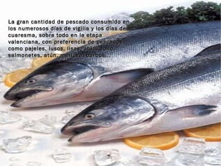 La gran cantidad de pescado consumido en los numerosos días de vigilia y los días de cuaresma, sobre todo en la etapa valenciana, con preferencia de pescados como pajeles, lusos, lisas, atún, sollo, salmonetes, atún, merluza, barbos...  