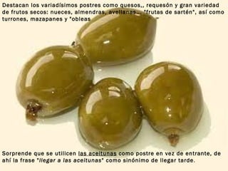 Sorprende que se utilicen  las aceitunas  como postre en vez de entrante, de ahí la frase " llegar a las aceitunas " como sinónimo de llegar tarde .  Destacan los variadísimos postres como quesos,, requesón y gran variedad de frutos secos: nueces, almendras, avellanas... "frutas de sartén", así como turrones, mazapanes y "obleas 